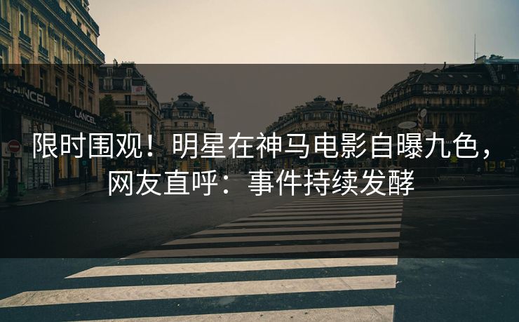 限时围观！明星在神马电影自曝九色，网友直呼：事件持续发酵