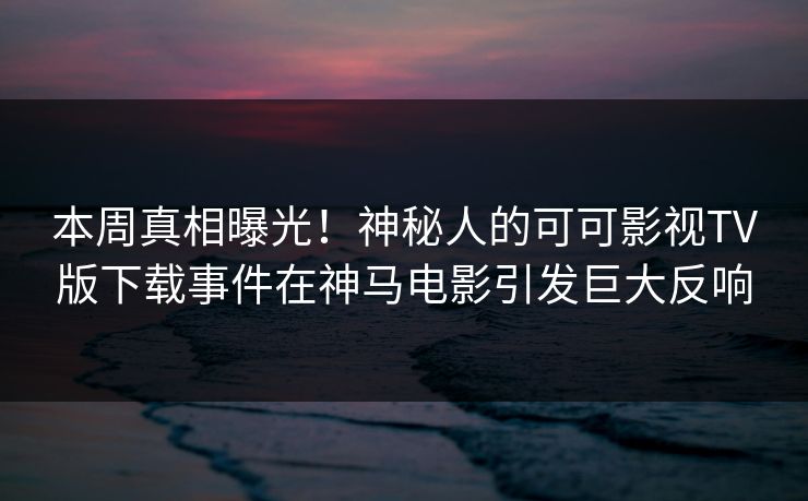 本周真相曝光！神秘人的可可影视TV版下载事件在神马电影引发巨大反响