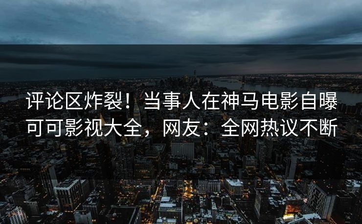 评论区炸裂！当事人在神马电影自曝可可影视大全，网友：全网热议不断