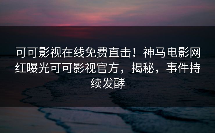 可可影视在线免费直击！神马电影网红曝光可可影视官方，揭秘，事件持续发酵