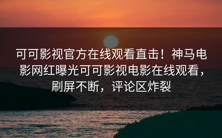 可可影视官方在线观看直击！神马电影网红曝光可可影视电影在线观看，刷屏不断，评论区炸裂