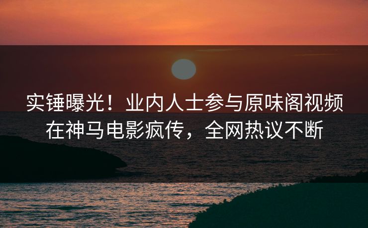 实锤曝光！业内人士参与原味阁视频在神马电影疯传，全网热议不断