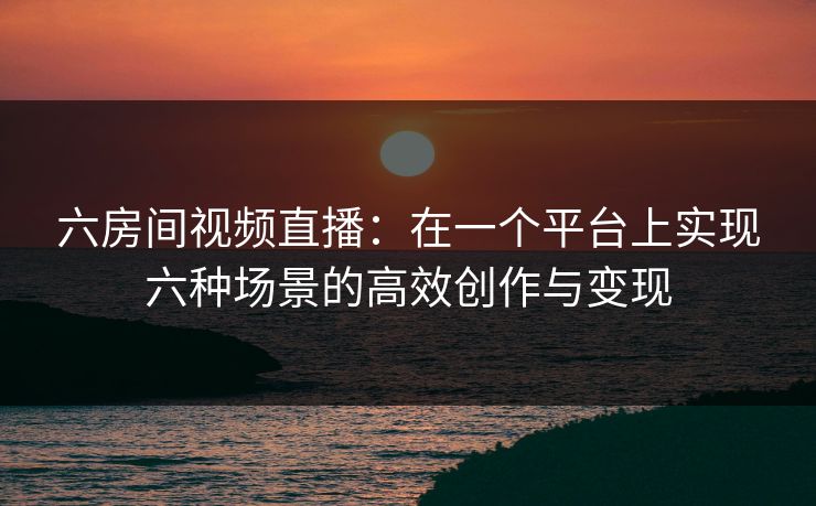 六房间视频直播：在一个平台上实现六种场景的高效创作与变现