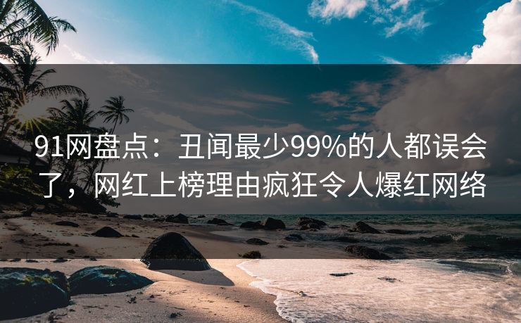 91网盘点：丑闻最少99%的人都误会了，网红上榜理由疯狂令人爆红网络