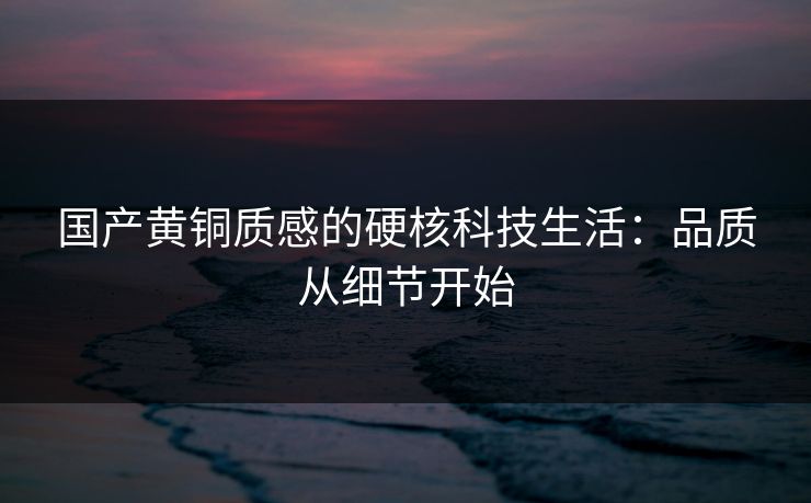 国产黄铜质感的硬核科技生活：品质从细节开始