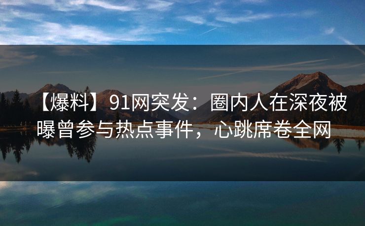 【爆料】91网突发：圈内人在深夜被曝曾参与热点事件，心跳席卷全网
