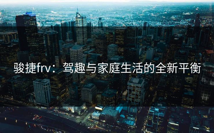 骏捷frv：驾趣与家庭生活的全新平衡
