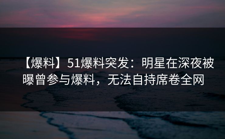 【爆料】51爆料突发：明星在深夜被曝曾参与爆料，无法自持席卷全网