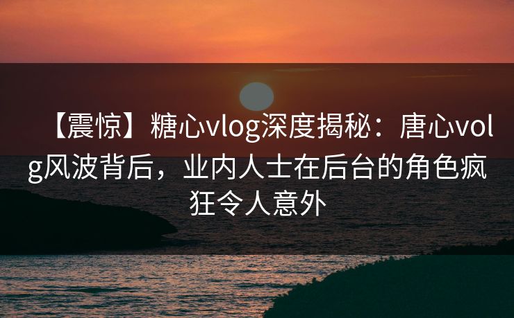 【震惊】糖心vlog深度揭秘：唐心volg风波背后，业内人士在后台的角色疯狂令人意外