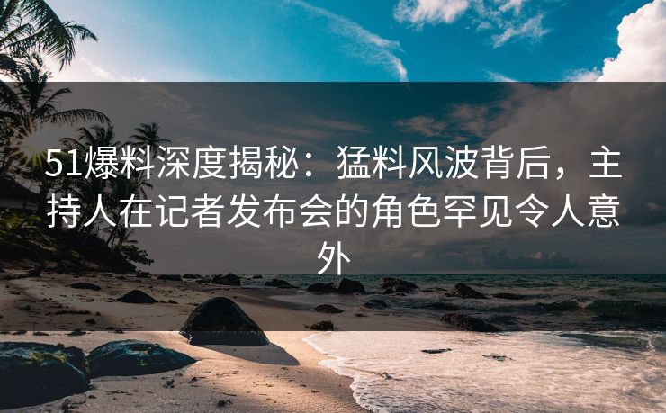 51爆料深度揭秘：猛料风波背后，主持人在记者发布会的角色罕见令人意外