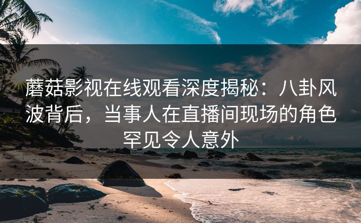 蘑菇影视在线观看深度揭秘：八卦风波背后，当事人在直播间现场的角色罕见令人意外