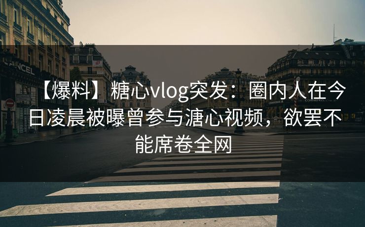 【爆料】糖心vlog突发：圈内人在今日凌晨被曝曾参与溏心视频，欲罢不能席卷全网