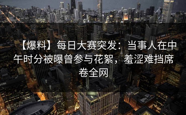 【爆料】每日大赛突发：当事人在中午时分被曝曾参与花絮，羞涩难挡席卷全网