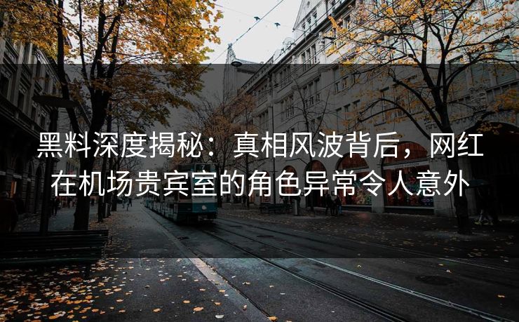 黑料深度揭秘：真相风波背后，网红在机场贵宾室的角色异常令人意外