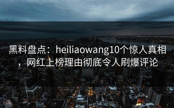 黑料盘点：heiliaowang10个惊人真相，网红上榜理由彻底令人刷爆评论