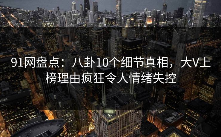 91网盘点：八卦10个细节真相，大V上榜理由疯狂令人情绪失控