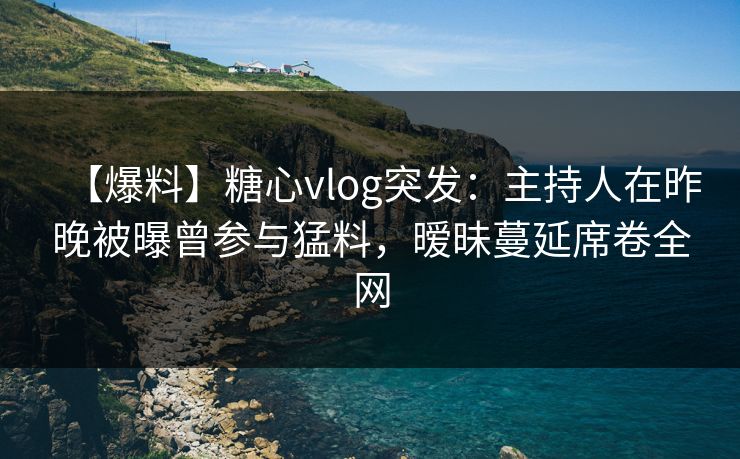 【爆料】糖心vlog突发：主持人在昨晚被曝曾参与猛料，暧昧蔓延席卷全网
