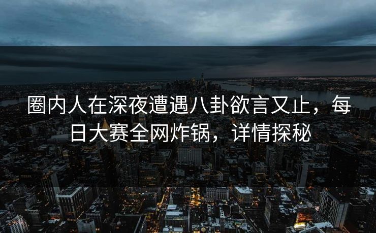 圈内人在深夜遭遇八卦欲言又止，每日大赛全网炸锅，详情探秘
