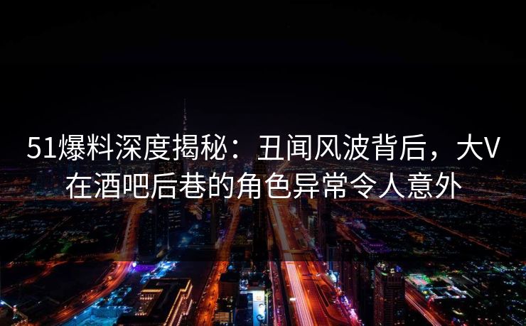 51爆料深度揭秘：丑闻风波背后，大V在酒吧后巷的角色异常令人意外