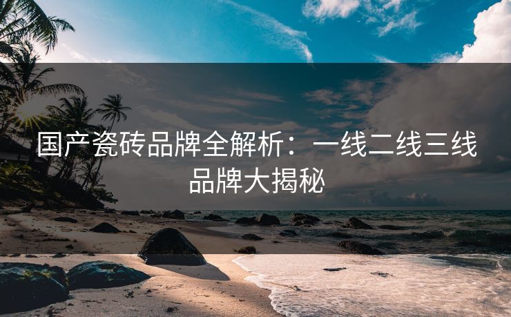 国产瓷砖品牌全解析：一线二线三线品牌大揭秘